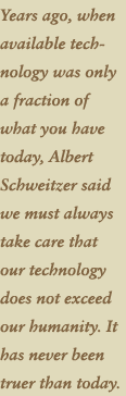 Years ago, when available technology was only a fraction of what you have today, Albert Schweitzer said we must always take care that our technology does not exceed our humanity. It has never been truer today.
