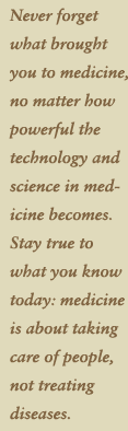 Never forget what brought you to medicine no matter how powerful the technology and science in medicine becomes. Stay true to what you know today: medicine is about taking care of people, not treating diseases.