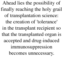 Ahead lies the possibility of finally reaching the holy grail of transplantation science: the creation of 'tolerance' in the transplant recipient so that the transplanted organ is accepted and drug-induced immunosuppression becomes unnecessary.