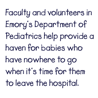 Faculty and volunteers in Emorys Department of Pediatrics help provide a haven for babies who have nowhere to go when its time for them to leave the hospital.