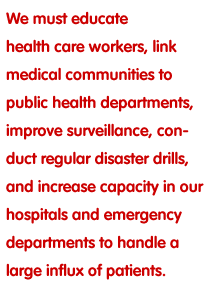 We must educate health care workers,  link medical communities to public health departments, improve surveillance, conduct regular disaster drills, and increase capacity in our hospitals and emergency departments to handle a large influx of patients.