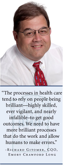 "The processes in health care tend to rely on people being brilliant—highly skilled, ever vigilant, and nearly infallible—to get good outcomes. We need to have more brilliant processes that do the work and allow humans to make errors." says Richard Gitomer, CQO of Emory Crawford Long