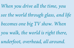When you drive all the time, you see the world through glass, and life becomes one big TV show. When you walk, the world is right there, underfoot, overhead, all around.